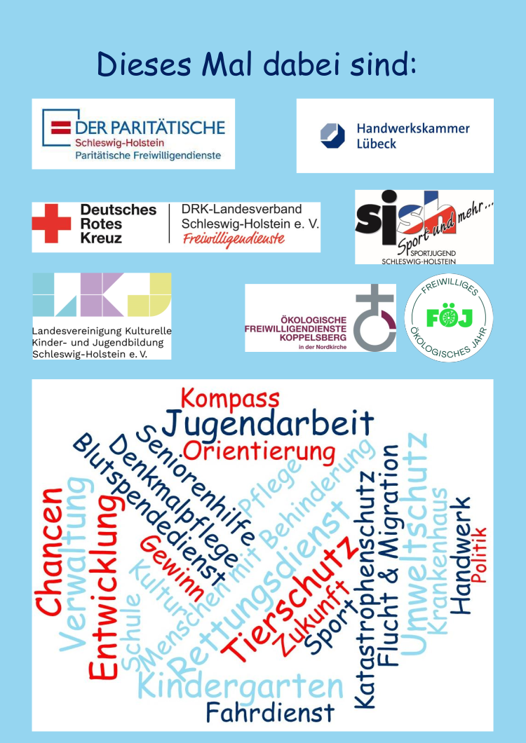 Dieses mal sind dabei die LKJ - Landesvereinigung Kulturelle Kinder- und Jugendbildung Schleswig-Holstein e.V., der DRK Landesverband Schleswig-Holstein e. V. Freiwilligendienste, die sjsh - Sportjugend Schleswig-Holstein, die Ökologische Freiwilligendienste Koppelsberg in der Nordkirche, der Der Paritätische Schleswig-Holstein Paritätische Freiwilligendienste und die Handwerkskammer Lübeck. Es gibt folgende Einsatzbereiche: Flucht und Migration, Garten- und Landschaftspflege, Jugendarbeit, Kindergarten, Klimaschutz, Krankenhaus, Kultur, Landwirtschaft, Menschen mit Behinderung, Natur- und Umweltschutz, Pflege, Politik, Religion und Gemeinde, Rettungsdienst, Schule, Seniorinnen und Senioren, Sport und Tierschutz.